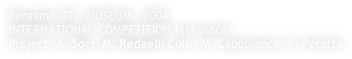 Bergamo (IT), MUSEUM - 2004 
INTERNATIONAL COMPETITION (1st place)
Project: A. Soci, M. Redaelli Coll.: M. Capobianco, P. Perotta
