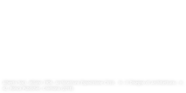 The relationship between the city of Milan and the major exhibitions dates back to 1881, when Giovanni Ceruti - a learner of Camillo Boito - assisted by engineers Stefli and Santamaria, was created on the complex of the Giardini Pubblici di Porta Venezia, the Industrial Exposition. The fortune of this event is the prelude to the most important and complex International Exposition of 1906. As for 1881 it was decided to place the exhibition in the heart of the historical fabric of the city; it was done using the areas of the existing Sempione Park and not far from Piazza delle Armi (then Fiera Campionaria). The task for the general plan was entrusted to Arch. Sebastiano Giuseppe Locati - also a pupil of Boito and assistant of Ceruti in 1881 - who, following the example of Chicago (1893) and Paris (1900), did not turn his attention to the design of a part of the city that was bound to the existing one, but rather, to a punctual attention to the single artifact (from the stylistic point of view, of architectural design) and to the definition - especially for the area of ​​Piazza delle Armi, geometrically rotated with respect to the existing urban morphological structure - of a plant with functional distribution.

Alberto Soci, Milano 1906. Architettura Esposizione Città,  in «Il Disegno di Architettura», n.42, Ronca Publisher, Cremona (2018)