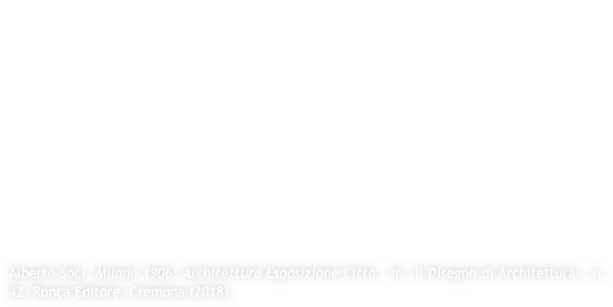 Il rapporto della città di Milano con le grandi esposizioni ha origine nel 1881 quando su un articolato disegno di Giovanni Ceruti – allievo di Camillo Boito – assistito dagli ingegneri Stefli e Santamaria, viene realizzata sull’area dei Giardini Pubblici di Porta Venezia l’Esposizione Industriale. La fortuna di questo evento è il preludio alla più importante e complessa Esposizione Internazionale del 1906. Come per il 1881 si scelse di collocare nel cuore del tessuto storico della città l’esposizione; lo si fece utilizzando le aree dell’esistente Parco Sempione e della non distante Piazza delle Armi (poi Fiera Campionaria). Venne affidato l’incarico per il piano generale all’Arch. Sebastiano Giuseppe Locati – anch’esso allievo di Boito e assistente di Ceruti nel 1881 –  il quale sull’esempio di Chicago (1893) e Parigi (1900), non volse la propria attenzione progettuale verso la costruzione di una parte di città che si legasse a quella esistente, ma piuttosto, a una puntuale attenzione al singolo manufatto (dal punto di vista stilistico, di disegno dell’architettura) e alla definizione – specialmente per l’area della Piazza delle Armi, geometricamente ruotata rispetto alla struttura morfologica urbana esistente – di un impianto dalla distribuzione funzionale. 

Alberto Soci, Milano 1906. Architettura Esposizione Città,  in «Il Disegno di Architettura», n.42, Ronca Editore, Cremona (2018)