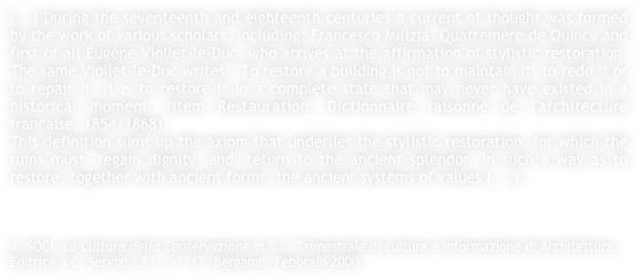 [...] During the seventeenth and eighteenth centuries a current of thought was formed by the work of various scholars, including: Francesco Milizia, Quatremère de Quincy and first of all Eugène Viollet-le-Duc, who arrives at the affirmation of stylistic restoration. The same Viollet-le-Duc writes: "To restore a building is not to maintain it, to redo it or to repair it, it is to restore it in a complete state that may never have existed in a historical moment" (item Restauration, Dictionnaire raisonnè de l'architecture francaise, 1854/1868).This definition sums up the axiom that underlies the stylistic restoration, for which the ruins must "regain dignity" and "return to the ancient splendor" in such a way as to restore, together with ancient forms, the ancient systems of values [ ...].



A. SOCI, La Cultura della Conservazione in S.C. Trimestrale di cultura e informazione di Architettura, Editrice S.C. Servizi s.r.l., n°117, Bergamo, Febbraio 2000.