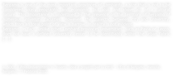 Bergamo is one of the most important provinces of Lombardy, a size that is not to be considered solely geographic and economic, but also, and above all, of a cultural nature. This importance is underlined by the presence on the territory of Bergamo of numerous university faculties. However, the dialectic between city and university, which from an ideal point of view is narrow, in reality is not evident.Bergamo, in fact, unlike other Lombard provinces universities, such as Pavia or Lecco, does not have a defined university center to be identifiably within the urban fabric [...].





A. SOCI, Il Polo Universitario in "Inserto, Idee e progetti per la città" - L'Eco di Bergamo, mensile, Bergamo, 11 Febbraio 2002.