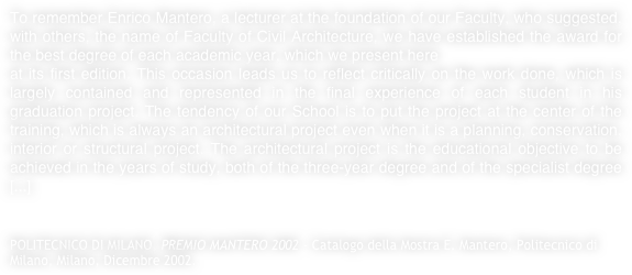 To remember Enrico Mantero, a lecturer at the foundation of our Faculty, who suggested, with others, the name of Faculty of Civil Architecture, we have established the award for the best degree of each academic year, which we present hereat its first edition. This occasion leads us to reflect critically on the work done, which is largely contained and represented in the final experience of each student in his graduation project. The tendency of our School is to put the project at the center of the training, which is always an architectural project even when it is a planning, conservation, interior or structural project. The architectural project is the educational objective to be achieved in the years of study, both of the three-year degree and of the specialist degree [...]


POLITECNICO DI MILANO, PREMIO MANTERO 2002 - Catalogo della Mostra E. Mantero, Politecnico di Milano, Milano, Dicembre 2002.