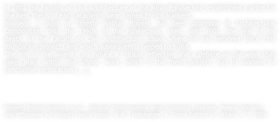 In 2002 the Faculty of Civil Architecture of the Milan Polytechnic established a prize for the best thesis of each academic year named Enrico Mantero.Mantero, a pupil of Ernesto Nathan Rogers, has been professor of Architectural Composition since the 1960s, at the Polytechnic, then, until 2001, the year of his death, at the Faculty of Civil Architecture school where he has believed since first foundation projects and which subsequently helped to build.The aim of the award is to induce a critical reflection and a debate on the work that takes place within the School, work, which in the thesis project, has its moment of conclusive verification [...].




Progetti Premio Mantero in AL - Mensile d'Informazione degli Architetti Lombardi, Premio Mantero: una riflessione sul progetto nella scuola, di M. Landsberger, A. Greco Editore srl, Milano, n°3, 2004.