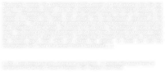 The project involves the transformation of the Convent of San Francesco into the new center of the orobic culture. From the compositional and technological point of view we have differentiated the new from the antique through the use of materials not related to tradition and shapes that contrast with the geometric regularity of the convent type. The project can be summarized by the three elements that contribute to the composition of the whole: the system of the courts, the exhibition routes and the tower. The historical building becomes at the same time container and content thanks to the realization of a glass cover that, wrapping the Cloister of the Arche, reconsiders the existing space from which you access the "gallery" of street arts and the multipurpose hall, where the ancient church was placed [...].



A. SOCI, A ogni tempo la sua arte, ad ogni arte la sua libertò - in Catalogo della mostra Premio di Architettura Città dei Mille, Comune di Bergamo, OAB,  Bergamo, Marzo 2004.