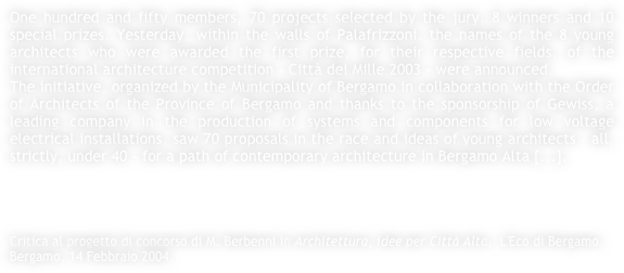 One hundred and fifty members, 70 projects selected by the jury, 8 winners and 10 special prizes. Yesterday, within the walls of Palafrizzoni, the names of the 8 young architects who were awarded the first prize, for their respective fields, of the international architecture competition - Città dei Mille 2003 - were announced.The initiative, organized by the Municipality of Bergamo in collaboration with the Order of Architects of the Province of Bergamo and thanks to the sponsorship of Gewiss, a leading company in the production of systems and components for low voltage electrical installations, saw 70 proposals in the race and ideas of young architects - all, strictly, under 40 - for a path of contemporary architecture in Bergamo Alta [...].




Critica al progetto di concorso di M. Berbenni in Architettura, idee per Città Alta,  L'Eco di Bergamo, Bergamo, 14 Febbraio 2004.