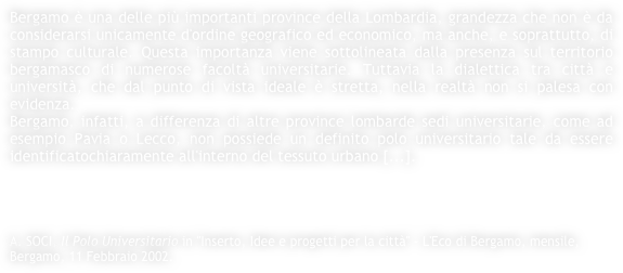 Bergamo è una delle più importanti province della Lombardia, grandezza che non è da considerarsi unicamente d'ordine geografico ed economico, ma anche, e soprattutto, di stampo culturale. Questa importanza viene sottolineata dalla presenza sul territorio bergamasco di numerose facoltà universitarie. Tuttavia la dialettica tra città e università, che dal punto di vista ideale è stretta, nella realtà non si palesa con evidenza.
Bergamo, infatti, a differenza di altre province lombarde sedi universitarie, come ad esempio Pavia o Lecco, non possiede un definito polo universitario tale da essere identificatochiaramente all'interno del tessuto urbano [...].




A. SOCI, Il Polo Universitario in "Inserto, Idee e progetti per la città" - L'Eco di Bergamo, mensile, Bergamo, 11 Febbraio 2002.