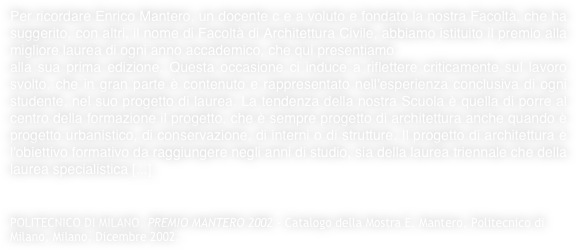 Per ricordare Enrico Mantero, un docente c e a voluto e fondato la nostra Facoltà, che ha suggerito, con altri, il nome di Facoltà di Architettura Civile, abbiamo istituito il premio alla migliore laurea di ogni anno accademico, che qui presentiamo
alla sua prima edizione. Questa occasione ci induce a riflettere criticamente sul lavoro svolto, che in gran parte è contenuto e rappresentato nell'esperienza conclusiva di ogni studente, nel suo progetto di laurea. La tendenza della nostra Scuola è quella di porre al centro della formazione il progetto, che è sempre progetto di architettura anche quando è progetto urbanistico, di conservazione, di interni o di strutture. Il progetto di architettura è l'obiettivo formativo da raggiungere negli anni di studio, sia della laurea triennale che della laurea specialistica [...]


POLITECNICO DI MILANO, PREMIO MANTERO 2002 - Catalogo della Mostra E. Mantero, Politecnico di Milano, Milano, Dicembre 2002.