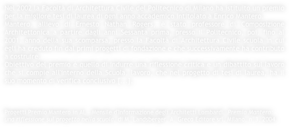 Nel 2002 la Facoltà di Architettura Civile del Politecnico di Milano ha istituito un premio per la migliore tesi di laurea di ogni anno accademico intitolato a Enrico Mantero.
Mantero, allievo di Ernesto Nathan Rogers, è stato professore di Composizione Architettonica a partire dagli anni Sessanta prima, presso il Politecnico, poi, fino al 2001, anno della sua scomparsa, presso la Facoltà di Architettura Civile scuola in cui egli ha creduto fin dal primi progetti di fondazione e che successivamente ha contributo a costruire. 
Obiettivo del premio è quello di indurre una riflessione critica e un dibattito sul lavoro che si compie all'interno della Scuola, lavoro, che nel progetto di tesi di laurea, ha il suo momento di verifica conclusivo [...].



Progetti Premio Mantero in AL - Mensile d'Informazione degli Architetti Lombardi, Premio Mantero: una riflessione sul progetto nella scuola, di M. Landsberger, A. Greco Editore srl, Milano, n°3, 2004.