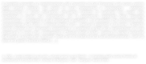 Il progetto prevede la trasformazione del Convento di San Francesco nel nuovo centro della cultura orobica. Dal punto di vista compositivo e tecnologico  abbiamo differenziato il nuovo dall'antico attraverso l'utilizzo di materiali non legati alla tradizione e forme che contrastano con la geometrica regolarità della tipologia conventuale. Il progetto si può riassumere mediante i tre elementi che concorrono alla composizione del tutto: il sistema delle corti, i percorsi espositivi e la torre. L'edificio storico diviene nel contempo contenitore e contenuto grazie alla realizzazione di una copertura in vetro che, avvolgendo il Chiostro delle Arche, ripensa lo spazio esistente dal quale si accede alla "galleria" delle arti di strada ed alla sala polifunzionale, sorte là dove era posta l'antica chiesa [...].



A. SOCI, A ogni tempo la sua arte, ad ogni arte la sua libertò - in Catalogo della mostra Premio di Architettura Città dei Mille, Comune di Bergamo, OAB,  Bergamo, Marzo 2004.