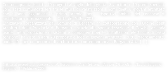 Centocinquanta iscritti, 70 progetti al vaglio della giuria, 8 vincitori e 10 premi speciali. Sono stati comunicati ieri tra le mura di Palafrizzoni i nomi degli 8 giovani architetti che si sono aggiudicati il primo premio, per i rispettivi ambiti, del concorso di architettura internazionale  - Città dei Mille 2003 -. 
L'iniziativa, organizzata dal Comune di Bergamo in collaborazione con l'Ordine degli Architetti della Provincia di Bergamo e grazie alla sponsorizzazione di Gewiss, azienda leader nella produzione di sistemi e componenti per le installazioni elettriche di bassa tensione, ha visto in gara 70 proposte e idee di giovani architetti - tutti, rigorosamente, under 40 - per un percorso di architettura contemporanea a Bergamo Alta [...].




Critica al progetto di concorso di M. Berbenni in Architettura, idee per Città Alta,  L'Eco di Bergamo, Bergamo, 14 Febbraio 2004.