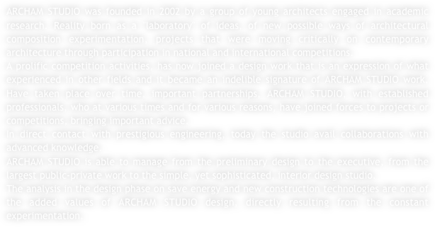 ARCHAM STUDIO was founded in 2002 by a group of young architects engaged in academic research. Reality born as a "laboratory" of ideas, of new possible ways of architectural composition experimentation, projects that were moving critically on contemporary architecture through participation in national and international competitions.
A prolific competition activities, has now joined a design work that is an expression of what experienced in other fields and it became an indelible signature of ARCHAM STUDIO work. Have taken place over time, important partnerships, ARCHAM STUDIO, with established professionals, who at various times and for various reasons, have joined forces to projects or competitions, bringing important advice. 
In direct contact with prestigious engineering, today the studio avail collaborations with advanced knowledge.
ARCHAM STUDIO is able to manage from the preliminary design to the executive, from the largest public-private work to the simple, yet sophisticated, interior design studio.
The analysis in the design phase on save energy and new construction technologies are one of the added values of ARCHAM STUDIO design, directly resulting from the constant experimentation.