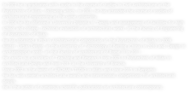 In 2002 he is graduated with Laude in the course of studies in Civil Architecture at the Polytechnic of Milan, following which, in 2003, he has attended the course of studies of Architectural Engineering at the same university.In 2004 he has obtained a University Diploma in "Design and management of facilities for high school and college, technical evaluation of architectural works" at the Faculty of Engineering of Polytechnic of Milan.He has obtained a PhD in Architectural Composition at the Polytechnic of Milan in 2009, Master "Urban Design" at the University of Technology of Beijing (China) in 2010 and "Design in Archaeological areas" at the Faculty of Architecture of Rome III in 2011 .He carries out activities of Teaching and Research from 2005 to Polytechnic of Milan in Architectural Design and from 2013 at the University of Brescia.Since 2002 is the owner of ARCHAM STUDIO in Milan and since 2015 in Bergamo.He has won several architectural awards and international competitions for architectural design.He is the author of numerous scientific publications on Architecture contemporary.