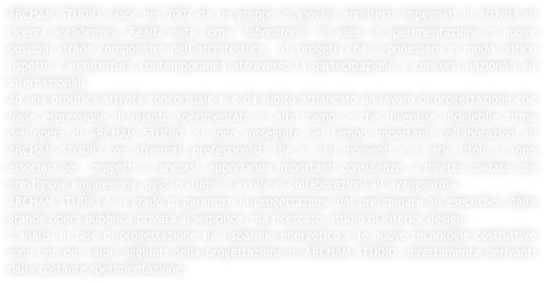 ARCHAM STUDIO nasce nel 2002 da un gruppo di giovani architetti impegnati in attività di ricerca accademica. Realtà nata come “laboratorio” di idee, di sperimentazione di nuove possibili strade compositive dell’architettura,  di progetti che si ponessero in modo critico rispetto l’architettura contemporanea attraverso la partecipazione a concorsi nazionali ed internazionali.
Ad una prolifica attività concorsuale si è da subito affiancato un lavoro di progettazione che fosse espressione di quanto sperimentato in altri campi e che divenisse indelebile firma dell’opera di ARCHAM STUDIO. Si sono susseguite nel tempo importanti collaborazioni di ARCHAM STUDIO con affermati professionisti che in vari momenti e a vario titolo si sono associati per  progetti o concorsi, apportando importanti consulenze. A diretto contato con prestigiose engineering, oggi lo studio si avvale di collaborazioni all’avanguardia.
ARCHAM STUDIO è in grado di garantire la progettazione dal preliminare all’esecutivo, dalla grande opera pubblica-privata al semplice, ma ricercato, studio di interior design.
L’analisi in fase di progettazione sul risparmio energetico e le nuove tecnologie costruttive sono uno dei valori aggiunti della progettazione di ARCHAM STUDIO, direttamente derivanti dalla costante sperimentazione.