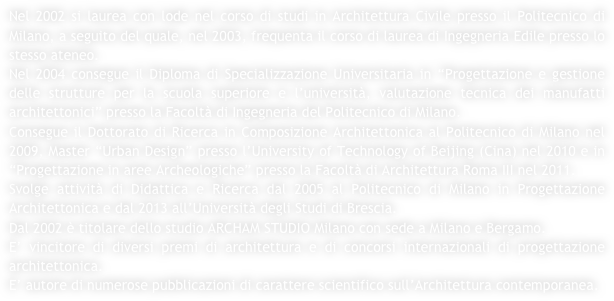 Nel 2002 si laurea con lode nel corso di studi in Architettura Civile presso il Politecnico di Milano, a seguito del quale, nel 2003, frequenta il corso di laurea di Ingegneria Edile presso lo stesso ateneo.
Nel 2004 consegue il Diploma di Specializzazione Universitaria in “Progettazione e gestione delle strutture per la scuola superiore e l’università, valutazione tecnica dei manufatti architettonici” presso la Facoltà di Ingegneria del Politecnico di Milano. 
Consegue il Dottorato di Ricerca in Composizione Architettonica al Politecnico di Milano nel 2009, Master “Urban Design” presso l’University of Technology of Beijing (Cina) nel 2010 e in “Progettazione in aree Archeologiche” presso la Facoltà di Architettura Roma III nel 2011. 
Svolge attività di Didattica e Ricerca dal 2005 al Politecnico di Milano in Progettazione Architettonica e dal 2013 all’Università degli Studi di Brescia. 
Dal 2002 è titolare dello studio ARCHAM STUDIO Milano con sede a Milano e Bergamo. 
E’ vincitore di diversi premi di architettura e di concorsi internazionali di progettazione architettonica. 
E’ autore di numerose pubblicazioni di carattere scientifico sull’Architettura contemporanea.